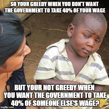 Third World Skeptical Kid Meme | SO YOUR GREEDY WHEN YOU DON'T WANT THE GOVERNMENT TO TAKE 40% OF YOUR WAGE; BUT YOUR NOT GREEDY WHEN YOU WANT THE GOVERNMENT TO TAKE 40% OF SOMEONE ELSE'S WAGE? | image tagged in memes,third world skeptical kid | made w/ Imgflip meme maker