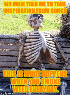 Waiting Skeleton Meme | MY MOM TOLD ME TO TAKE INSPIRATION FROM SONGS; THIS IS WHAT HAPPENS WHEN YOU SMOKE WEED EVERYDAY. | image tagged in memes,waiting skeleton | made w/ Imgflip meme maker