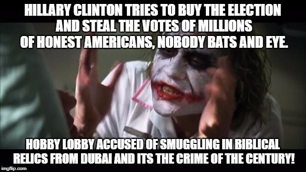 And everybody loses their minds Meme | HILLARY CLINTON TRIES TO BUY THE ELECTION AND STEAL THE VOTES OF MILLIONS OF HONEST AMERICANS, NOBODY BATS AND EYE. HOBBY LOBBY ACCUSED OF SMUGGLING IN BIBLICAL RELICS FROM DUBAI AND ITS THE CRIME OF THE CENTURY! | image tagged in memes,and everybody loses their minds | made w/ Imgflip meme maker