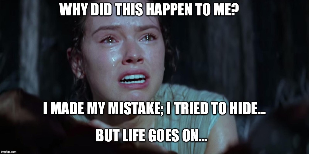 Star Wars Rey Crying | WHY DID THIS HAPPEN TO ME? I MADE MY MISTAKE; I TRIED TO HIDE... BUT LIFE GOES ON... | image tagged in star wars rey crying | made w/ Imgflip meme maker