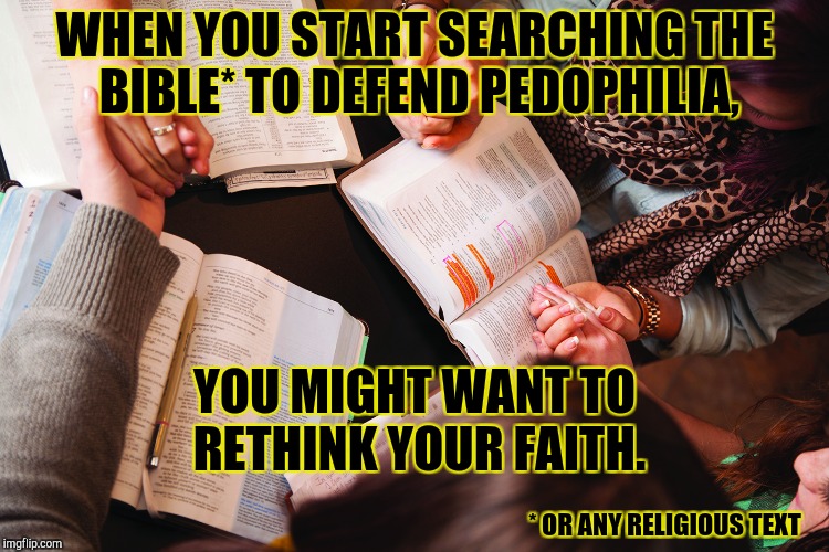 Goat Herder Mentality |  WHEN YOU START SEARCHING THE BIBLE* TO DEFEND PEDOPHILIA, YOU MIGHT WANT TO RETHINK YOUR FAITH. * OR ANY RELIGIOUS TEXT | image tagged in bible study,pedophile,pedophilia,roy moore,republicans,evangelicals | made w/ Imgflip meme maker