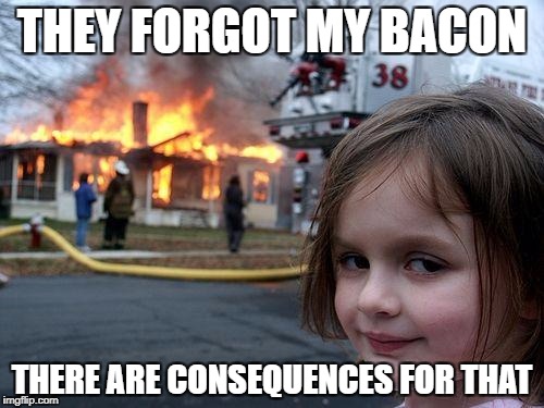 Disaster Girl | THEY FORGOT MY BACON; THERE ARE CONSEQUENCES FOR THAT | image tagged in memes,disaster girl | made w/ Imgflip meme maker