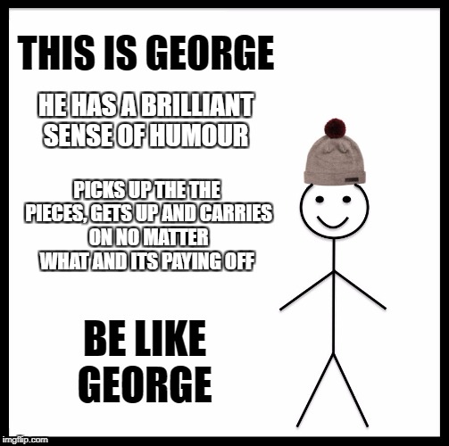 Be Like Bill | THIS IS GEORGE; HE HAS A BRILLIANT SENSE OF HUMOUR; PICKS UP THE THE PIECES, GETS UP AND CARRIES ON NO MATTER WHAT AND ITS PAYING OFF; BE LIKE GEORGE | image tagged in memes,be like bill | made w/ Imgflip meme maker