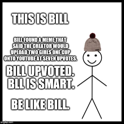 Be Like Bill Meme | THIS IS BILL; BILL FOUND A MEME THAT SAID THE CREATOR WOULD UPLOAD TWO GIRLS ONE CUP ONTO YOUTUBE AT SEVEN UPVOTES. BILL UPVOTED. BLL IS SMART. BE LIKE BILL. | image tagged in memes,be like bill | made w/ Imgflip meme maker