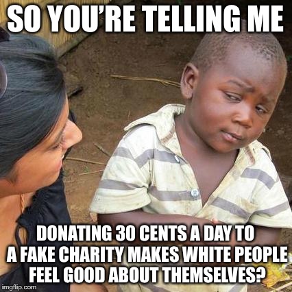 Third World Skeptical Kid Meme | SO YOU’RE TELLING ME; DONATING 30 CENTS A DAY TO A FAKE CHARITY MAKES WHITE PEOPLE FEEL GOOD ABOUT THEMSELVES? | image tagged in memes,third world skeptical kid | made w/ Imgflip meme maker