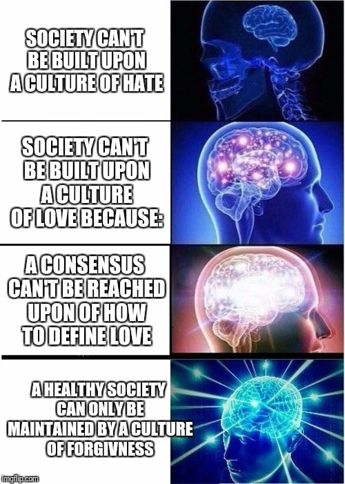 Expanding Brain Meme | SOCIETY CAN'T BE BUILT UPON A CULTURE OF HATE; SOCIETY CAN'T BE BUILT UPON A CULTURE OF LOVE BECAUSE:; A CONSENSUS CAN'T BE REACHED UPON OF HOW TO DEFINE LOVE; A HEALTHY SOCIETY CAN ONLY BE MAINTAINED BY A CULTURE OF FORGIVNESS | image tagged in memes,expanding brain | made w/ Imgflip meme maker