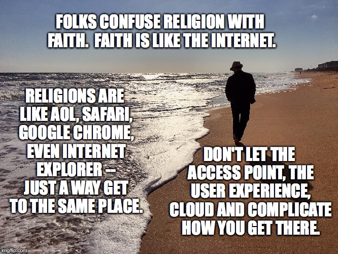 Faith vs. religion | FOLKS CONFUSE RELIGION WITH FAITH.  FAITH IS LIKE THE INTERNET. RELIGIONS ARE LIKE AOL, SAFARI, GOOGLE CHROME, EVEN INTERNET EXPLORER -- JUST A WAY GET TO THE SAME PLACE. DON'T LET THE ACCESS POINT, THE USER EXPERIENCE, CLOUD AND COMPLICATE HOW YOU GET THERE. | image tagged in motivational,faith,religion,guidance,heartfelt,honesty | made w/ Imgflip meme maker
