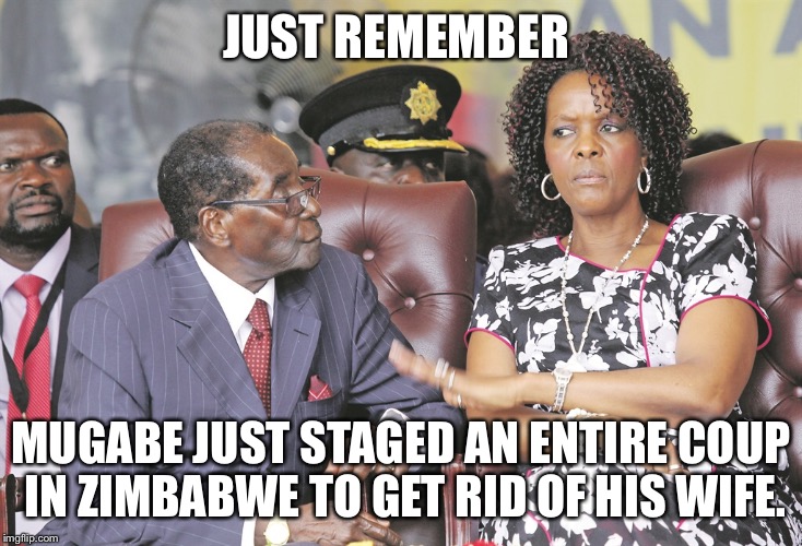 JUST REMEMBER; MUGABE JUST STAGED AN ENTIRE COUP IN ZIMBABWE TO GET RID OF HIS WIFE. | made w/ Imgflip meme maker