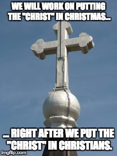Cross,Christianity | WE WILL WORK ON PUTTING THE "CHRIST" IN CHRISTMAS…; … RIGHT AFTER WE PUT THE "CHRIST" IN CHRISTIANS. | image tagged in cross christianity | made w/ Imgflip meme maker