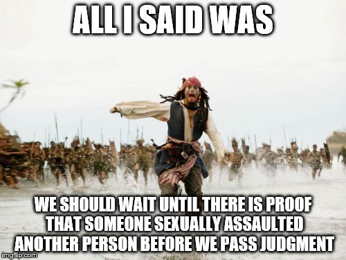 Guilty before proven innocent. | ALL I SAID WAS; WE SHOULD WAIT UNTIL THERE IS PROOF THAT SOMEONE SEXUALLY ASSAULTED ANOTHER PERSON BEFORE WE PASS JUDGMENT | image tagged in memes,jack sparrow being chased | made w/ Imgflip meme maker