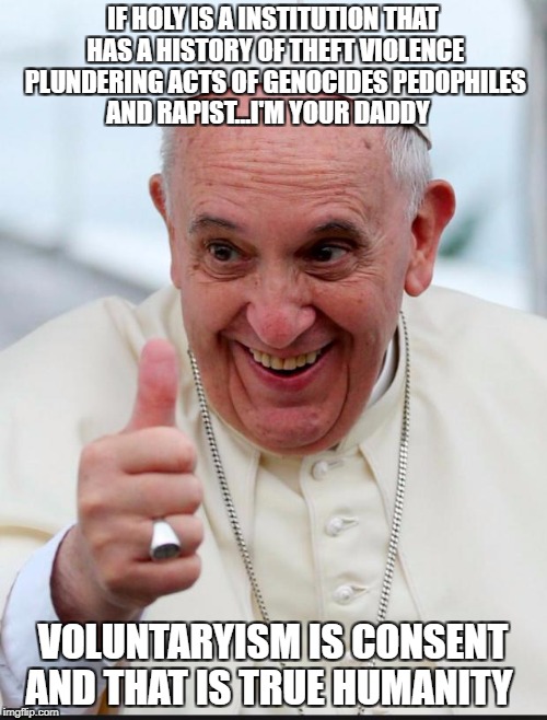 Yes because I love the pope | IF HOLY IS A INSTITUTION THAT HAS A HISTORY OF THEFT VIOLENCE PLUNDERING ACTS OF GENOCIDES PEDOPHILES AND RAPIST...I'M YOUR DADDY; VOLUNTARYISM IS CONSENT AND THAT IS TRUE HUMANITY | image tagged in yes because i love the pope | made w/ Imgflip meme maker