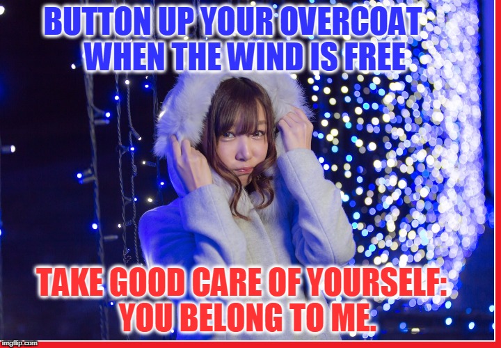 Staying Warm this Winter... especially you girls! | BUTTON UP YOUR OVERCOAT   
WHEN THE WIND IS FREE; TAKE GOOD CARE OF YOURSELF: 
YOU BELONG TO ME. | image tagged in vince vance,pretty asian girl,girl in a winter coat,winter fantasy,showing you care,let the four winds blow | made w/ Imgflip meme maker