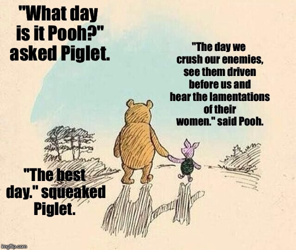 Pooh and Piglet | "The day we crush our enemies, see them driven before us and hear the lamentations of their women." said Pooh. "What day is it Pooh?" asked Piglet. "The best day." squeaked Piglet. | image tagged in pooh and piglet | made w/ Imgflip meme maker