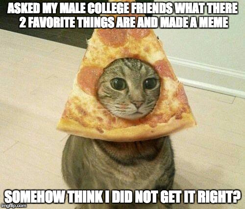 What college boy's like | ASKED MY MALE COLLEGE FRIENDS WHAT THERE 2 FAVORITE THINGS ARE AND MADE A MEME; SOMEHOW THINK I DID NOT GET IT RIGHT? | image tagged in college,students,funny memes,memes,college meme,pizza cat | made w/ Imgflip meme maker