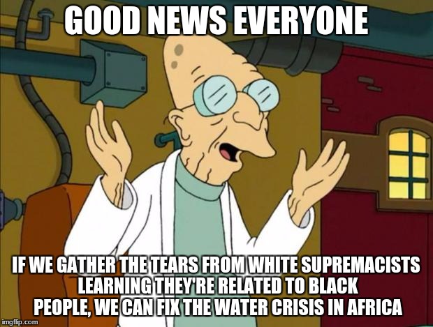 Professor Farnsworth Good News Everyone | GOOD NEWS EVERYONE; IF WE GATHER THE TEARS FROM WHITE SUPREMACISTS LEARNING THEY'RE RELATED TO BLACK PEOPLE, WE CAN FIX THE WATER CRISIS IN AFRICA | image tagged in professor farnsworth good news everyone,memes,professor farnsworth,futurama,white supremacy,genetics | made w/ Imgflip meme maker