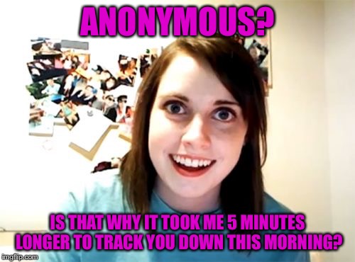 Anonymous Meme Week | ANONYMOUS? IS THAT WHY IT TOOK ME 5 MINUTES LONGER TO TRACK YOU DOWN THIS MORNING? | image tagged in memes,overly attached girlfriend,anonymous meme week | made w/ Imgflip meme maker