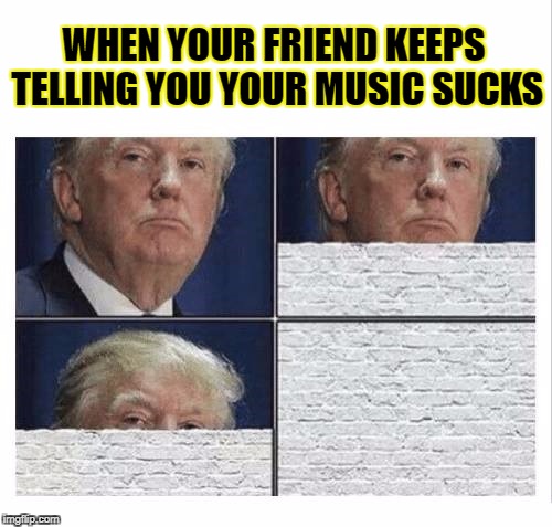 Music | WHEN YOUR FRIEND KEEPS TELLING YOU YOUR MUSIC SUCKS | image tagged in music,trump,funny,meme,wall | made w/ Imgflip meme maker