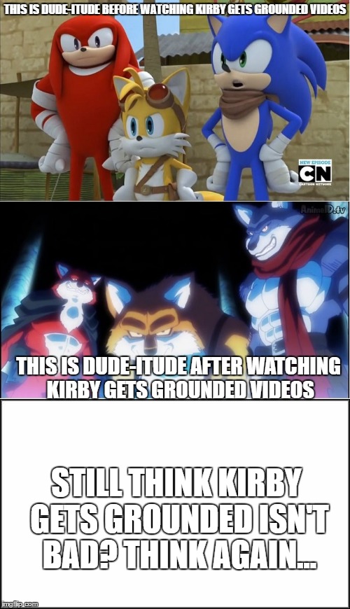 begone thot eyes and strong hulks | THIS IS DUDE-ITUDE BEFORE WATCHING KIRBY GETS GROUNDED VIDEOS; THIS IS DUDE-ITUDE AFTER WATCHING KIRBY GETS GROUNDED VIDEOS; STILL THINK KIRBY GETS GROUNDED ISN'T BAD? THINK AGAIN... | image tagged in sonic boom,still think it's good,kirby,memes,funny,roasts | made w/ Imgflip meme maker