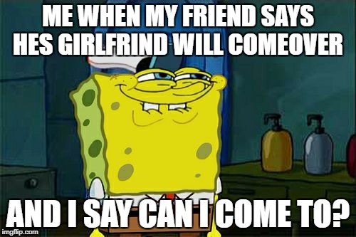 Don't You Squidward Meme | ME WHEN MY FRIEND SAYS HES GIRLFRIND WILL COMEOVER; AND I SAY CAN I COME TO? | image tagged in memes,dont you squidward | made w/ Imgflip meme maker