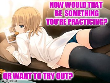 NOW WOULD THAT BE  SOMETHING YOU'RE PRACTICING? OR WANT TO TRY OUT? | made w/ Imgflip meme maker