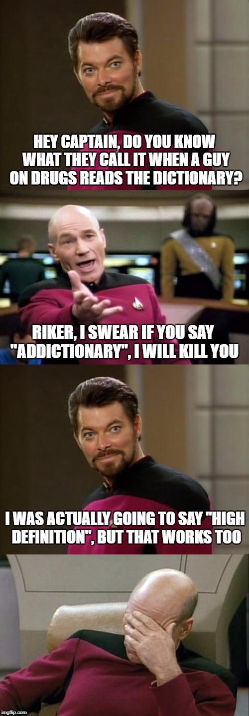 How's that joke for you all?  Star Trek Week! a brandy_jackson Tombstone 1881 and coollew event! Nov. 20th to the 27th | HEY CAPTAIN, DO YOU KNOW WHAT THEY CALL IT WHEN A GUY ON DRUGS READS THE DICTIONARY? RIKER, I SWEAR IF YOU SAY "ADDICTIONARY", I WILL KILL YOU; I WAS ACTUALLY GOING TO SAY "HIGH DEFINITION", BUT THAT WORKS TOO | image tagged in memes,star trek the next generation,riker,captain picard facepalm,bad pun riker | made w/ Imgflip meme maker