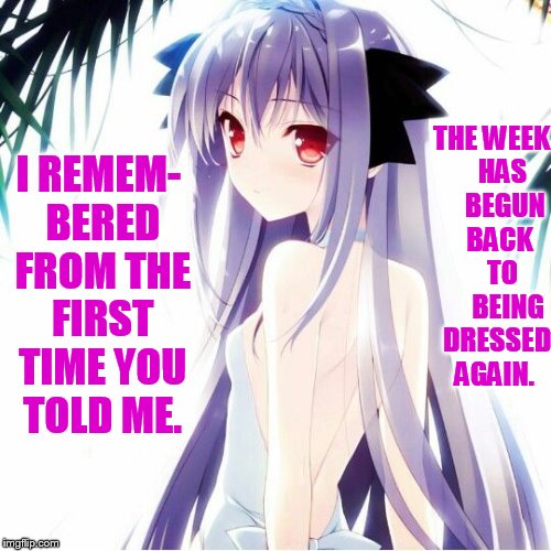 Anime weekend (a UnbreakLP, PowerMetalhead, and isayisay event) | THE WEEK    HAS     BEGUN   BACK    TO      BEING  DRESSED AGAIN. I REMEM- BERED FROM THE FIRST TIME YOU TOLD ME. | image tagged in memes,anime weekend,nsfw weekend,over,get,dressed | made w/ Imgflip meme maker