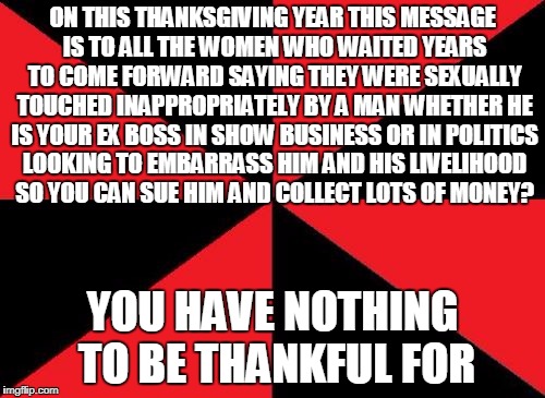 Anonymous Meme Week - A _________Event - November 20-27 | ON THIS THANKSGIVING YEAR THIS MESSAGE IS TO ALL THE WOMEN WHO WAITED YEARS TO COME FORWARD SAYING THEY WERE SEXUALLY TOUCHED INAPPROPRIATELY BY A MAN WHETHER HE IS YOUR EX BOSS IN SHOW BUSINESS OR IN POLITICS LOOKING TO EMBARRASS HIM AND HIS LIVELIHOOD SO YOU CAN SUE HIM AND COLLECT LOTS OF MONEY? YOU HAVE NOTHING TO BE THANKFUL FOR | image tagged in memes,empty red and black,anonymous meme week,message,no thanks | made w/ Imgflip meme maker