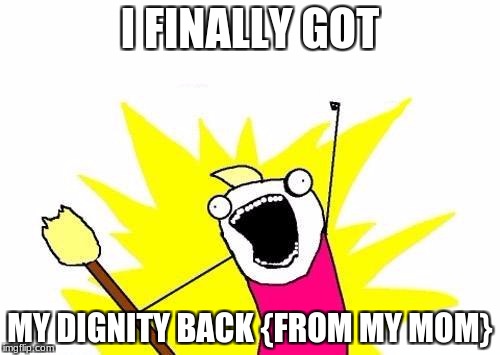 X All The Y | I FINALLY GOT; MY DIGNITY BACK {FROM MY MOM} | image tagged in memes,x all the y | made w/ Imgflip meme maker