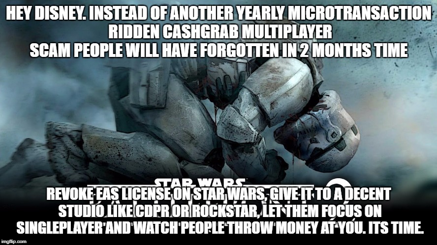 HEY DISNEY. INSTEAD OF ANOTHER YEARLY MICROTRANSACTION RIDDEN CASHGRAB MULTIPLAYER SCAM PEOPLE WILL HAVE FORGOTTEN IN 2 MONTHS TIME; REVOKE EAS LICENSE ON STAR WARS, GIVE IT TO A DECENT STUDIO LIKE CDPR OR ROCKSTAR, LET THEM FOCUS ON SINGLEPLAYER AND WATCH PEOPLE THROW MONEY AT YOU. ITS TIME. | image tagged in gaming | made w/ Imgflip meme maker