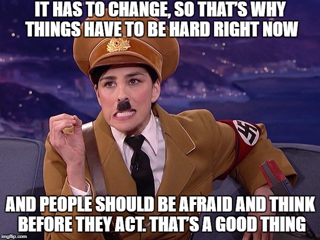 IT HAS TO CHANGE, SO THAT’S WHY THINGS HAVE TO BE HARD RIGHT NOW; AND PEOPLE SHOULD BE AFRAID AND THINK BEFORE THEY ACT. THAT’S A GOOD THING | image tagged in hitler,nazi,sarah silverman,nazis,funny,sjw | made w/ Imgflip meme maker