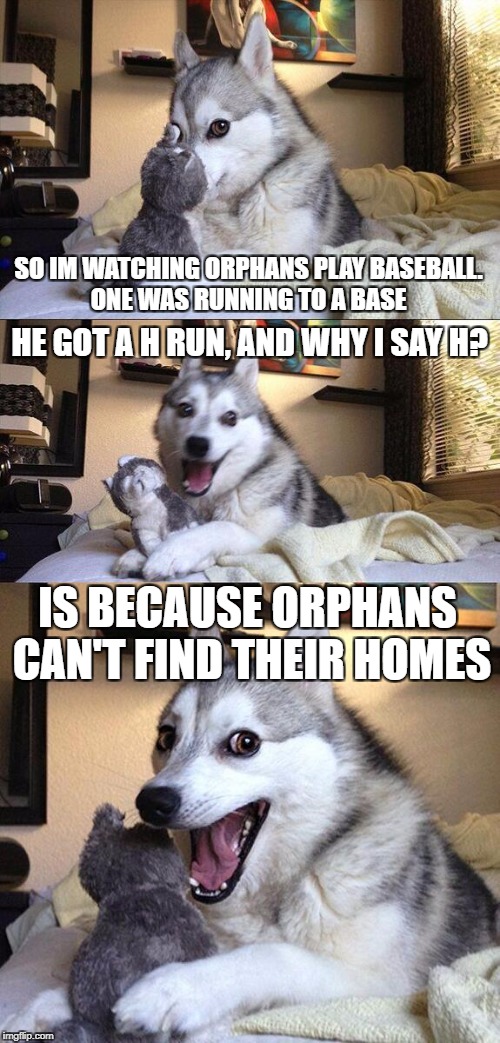 Bad Pun Dog Meme | SO IM WATCHING ORPHANS PLAY BASEBALL. ONE WAS RUNNING TO A BASE; HE GOT A H RUN, AND WHY I SAY H? IS BECAUSE ORPHANS CAN'T FIND THEIR HOMES | image tagged in memes,bad pun dog | made w/ Imgflip meme maker