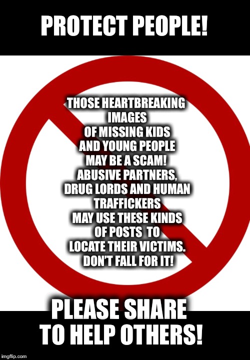 Missing Person Scam | PROTECT PEOPLE! THOSE HEARTBREAKING IMAGES OF MISSING KIDS AND YOUNG PEOPLE MAY BE A SCAM!  ABUSIVE PARTNERS, DRUG LORDS AND HUMAN TRAFFICKERS MAY USE THESE KINDS OF POSTS  TO LOCATE THEIR VICTIMS.  DON’T FALL FOR IT! PLEASE SHARE TO HELP OTHERS! | image tagged in missing persons,scam,scamners | made w/ Imgflip meme maker