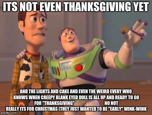 X, X Everywhere Meme | ITS NOT EVEN THANKSGIVING YET; AND THE LIGHTS AND CAKE AND EVEN THE WEIRD EVERY WHO KNOWS WHEN CREEPY BLANK EYED DOLL IS ALL UP AND READY TO GO FOR "THANKSGIVING"


































NO NOT REALLY ITS FOR CHRISTMAS (THEY JUST WANTED TO BE "EARLY" WINK-WINK | image tagged in memes,x x everywhere | made w/ Imgflip meme maker