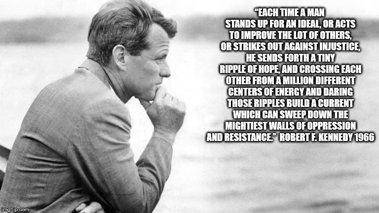Robert Kennedy | “EACH TIME A MAN STANDS UP FOR AN IDEAL, OR ACTS TO IMPROVE THE LOT OF OTHERS, OR STRIKES OUT AGAINST INJUSTICE, HE SENDS FORTH A TINY RIPPLE OF HOPE, AND CROSSING EACH OTHER FROM A MILLION DIFFERENT CENTERS OF ENERGY AND DARING THOSE RIPPLES BUILD A CURRENT WHICH CAN SWEEP DOWN THE MIGHTIEST WALLS OF OPPRESSION AND RESISTANCE.”  ROBERT F. KENNEDY 1966 | image tagged in robert kennedy | made w/ Imgflip meme maker