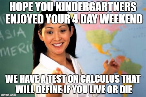 worst teacher ever | HOPE YOU KINDERGARTNERS ENJOYED YOUR 4 DAY WEEKEND; WE HAVE A TEST ON CALCULUS THAT WILL DEFINE IF YOU LIVE OR DIE | image tagged in memes,unhelpful high school teacher | made w/ Imgflip meme maker