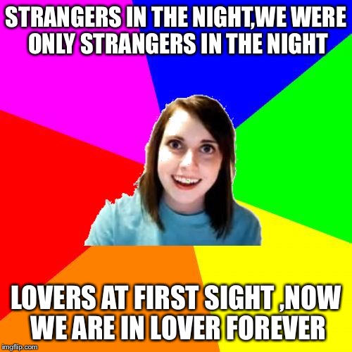 Overly Attached Girlfriend Meme Background | STRANGERS IN THE NIGHT,WE WERE ONLY STRANGERS IN THE NIGHT; LOVERS AT FIRST SIGHT ,NOW WE ARE IN LOVER FOREVER | image tagged in overly attached girlfriend meme background | made w/ Imgflip meme maker