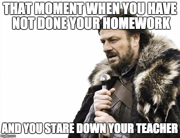 Brace Yourselves X is Coming | THAT MOMENT WHEN YOU HAVE NOT DONE YOUR HOMEWORK; AND YOU STARE DOWN YOUR TEACHER | image tagged in memes,brace yourselves x is coming | made w/ Imgflip meme maker