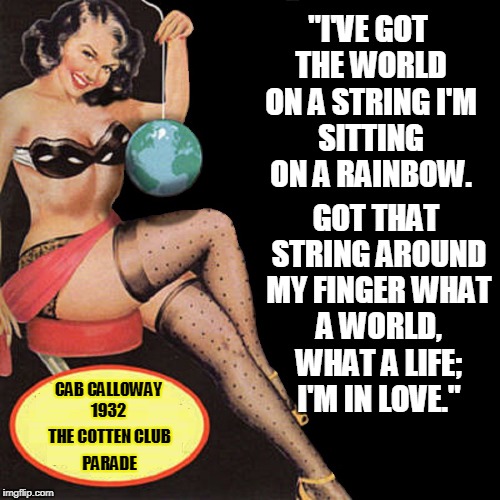 Songs That Will Live Forever | "I'VE GOT THE WORLD ON A STRING
I'M SITTING ON A RAINBOW. GOT THAT STRING AROUND MY FINGER
WHAT A WORLD, WHAT A LIFE; I'M IN LOVE."; CAB CALLOWAY 1932; THE COTTEN CLUB; PARADE | image tagged in got the world on a string,frank sinatra,ella fitzgerald,bing crosby,standards,the great american songbook | made w/ Imgflip meme maker