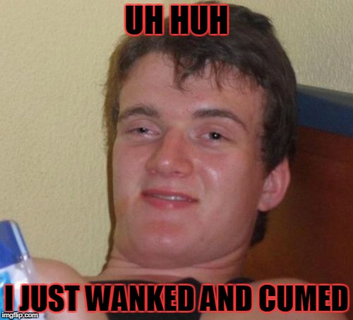 10 Guy Meme | UH HUH; I JUST WANKED AND CUMED | image tagged in memes,10 guy | made w/ Imgflip meme maker