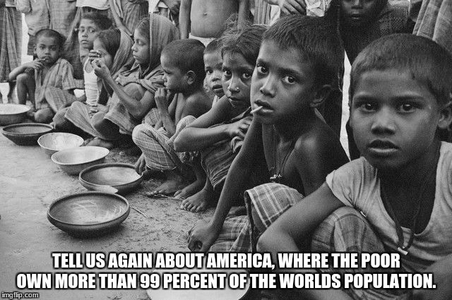 poverty | TELL US AGAIN ABOUT AMERICA, WHERE THE POOR OWN MORE THAN 99 PERCENT OF THE WORLDS POPULATION. | image tagged in poverty | made w/ Imgflip meme maker