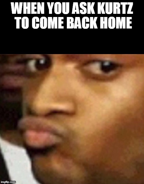 Conceited captioned | WHEN YOU ASK KURTZ TO COME BACK HOME | image tagged in conceited captioned | made w/ Imgflip meme maker