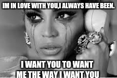 Crying Beyonce | IM IN LOVE WITH YOU,I ALWAYS HAVE BEEN. I WANT YOU TO WANT ME THE WAY I WANT YOU | image tagged in crying beyonce | made w/ Imgflip meme maker