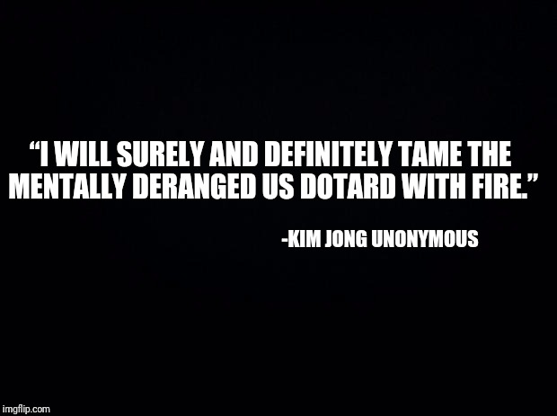 Black background | “I WILL SURELY AND DEFINITELY TAME THE MENTALLY DERANGED US DOTARD WITH FIRE.”; -KIM JONG UNONYMOUS | image tagged in black background,anonymous meme week,kim jong | made w/ Imgflip meme maker