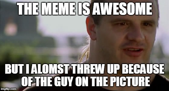 THE MEME IS AWESOME BUT I ALOMST THREW UP BECAUSE OF THE GUY ON THE PICTURE | made w/ Imgflip meme maker