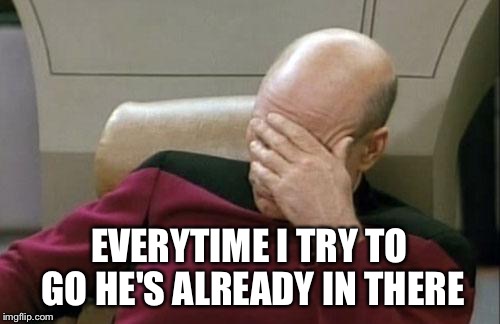 Captain Picard Facepalm Meme | EVERYTIME I TRY TO GO HE'S ALREADY IN THERE | image tagged in memes,captain picard facepalm | made w/ Imgflip meme maker