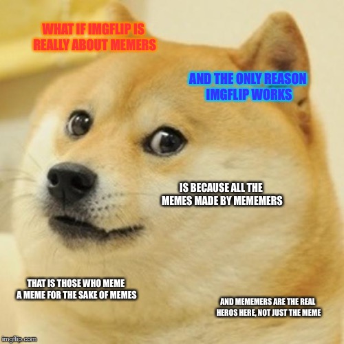 Doge | WHAT IF IMGFLIP IS REALLY ABOUT MEMERS; AND THE ONLY REASON IMGFLIP WORKS; IS BECAUSE ALL THE MEMES MADE BY MEMEMERS; THAT IS THOSE WHO MEME A MEME FOR THE SAKE OF MEMES; AND MEMEMERS ARE THE REAL HEROS HERE, NOT JUST THE MEME | image tagged in memes,doge | made w/ Imgflip meme maker