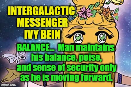 IVY BEIN - BALANCE | INTERGALACTIC MESSENGER IVY BEIN; BALANCE…  Man maintains his balance, poise, and sense of security only as he is moving forward. | image tagged in power,creativity,harmony,peace,balance,memes | made w/ Imgflip meme maker