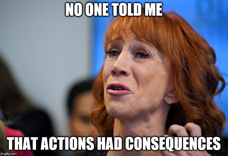 I feel so bad for you...wait, no...sorry, that's just gas | NO ONE TOLD ME; THAT ACTIONS HAD CONSEQUENCES | image tagged in kathy griffin | made w/ Imgflip meme maker