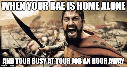 Sparta Leonidas Meme | WHEN YOUR BAE IS HOME ALONE; AND YOUR BUSY AT YOUR JOB AN HOUR AWAY | image tagged in memes,sparta leonidas | made w/ Imgflip meme maker