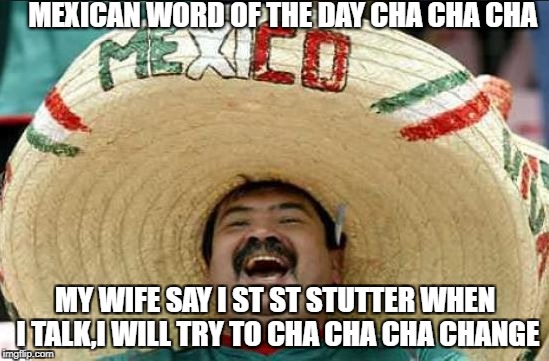 mexican word of the day | MEXICAN WORD OF THE DAY CHA CHA CHA; MY WIFE SAY I ST ST STUTTER WHEN I TALK,I WILL TRY TO CHA CHA CHA CHANGE | image tagged in mexican word of the day | made w/ Imgflip meme maker